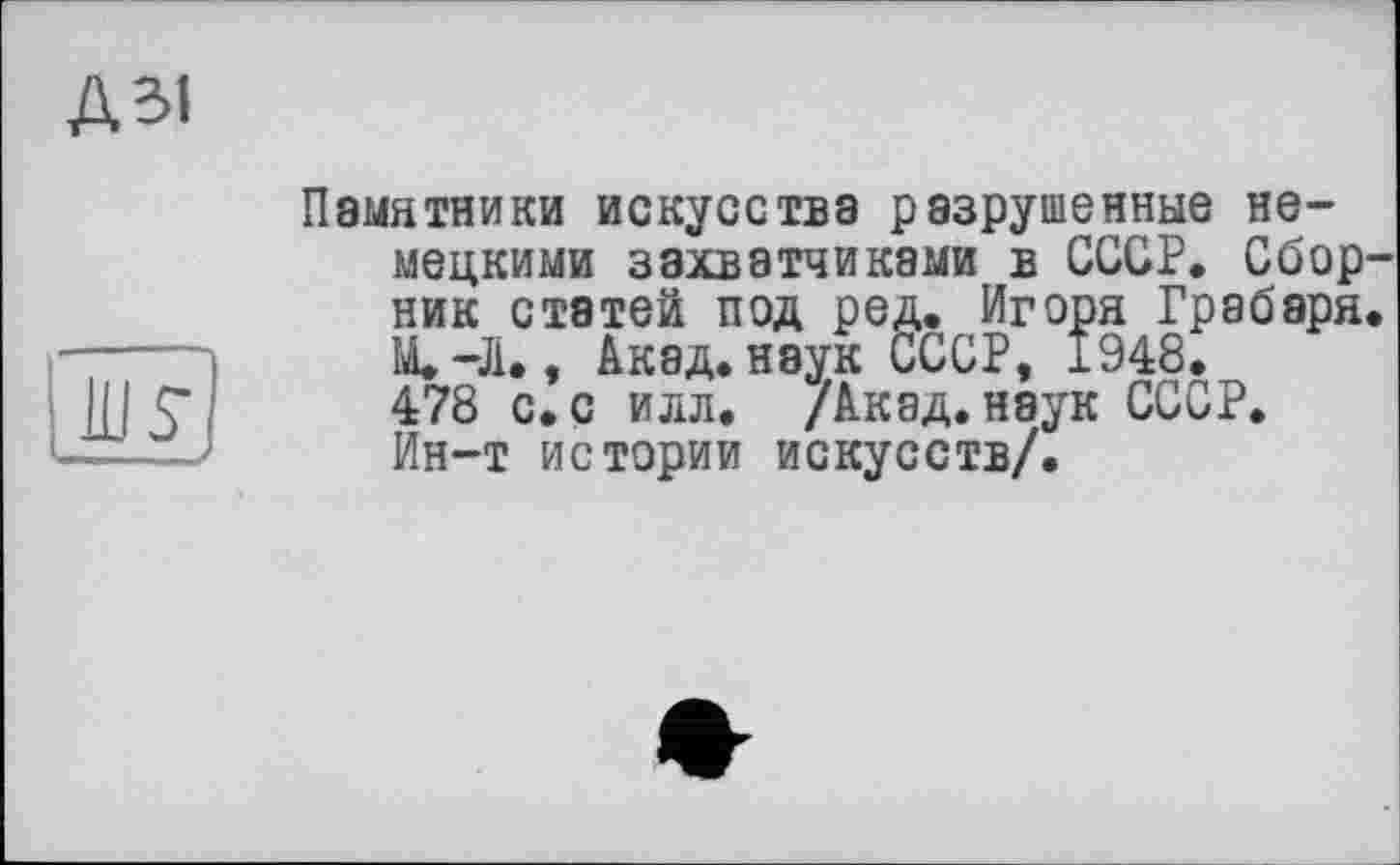 ﻿А 31
ж ■f
Памятники искусства разрушенные немецкими захватчиками в СССР. Сборник статей под ред. Игоря Грабаря. М. -Л., Акад, наук СССР, 1948. 478 с.с илл. /Акад.наук СССР. Ин-т истории искусств/.